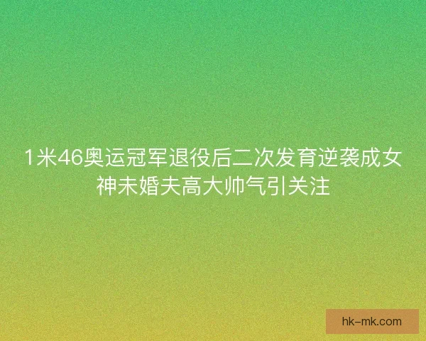 1米46奥运冠军退役后二次发育逆袭成女神未婚夫高大帅气引关注 1米46奥运冠军退役后二次发育逆袭成女神未婚夫高大帅气引关注