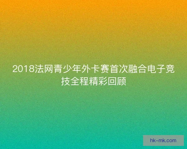 2018法网青少年外卡赛首次融合电子竞技全程精彩回顾 2018法网青少年外卡赛首次融合电子竞技全程精彩回顾