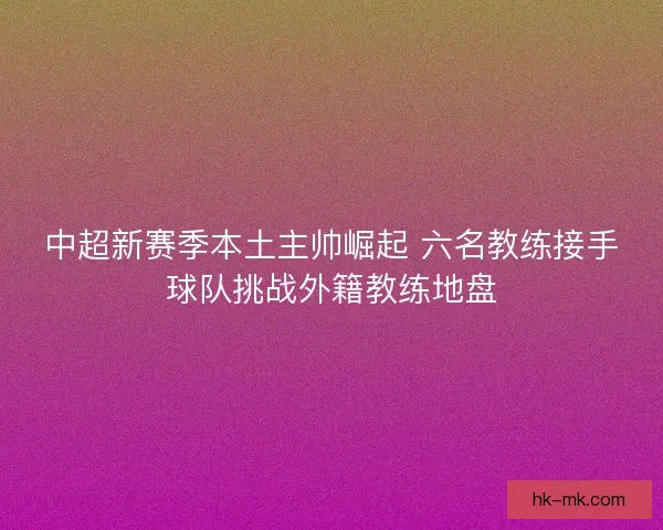 中超新赛季本土主帅崛起 六名教练接手球队挑战外籍教练地盘