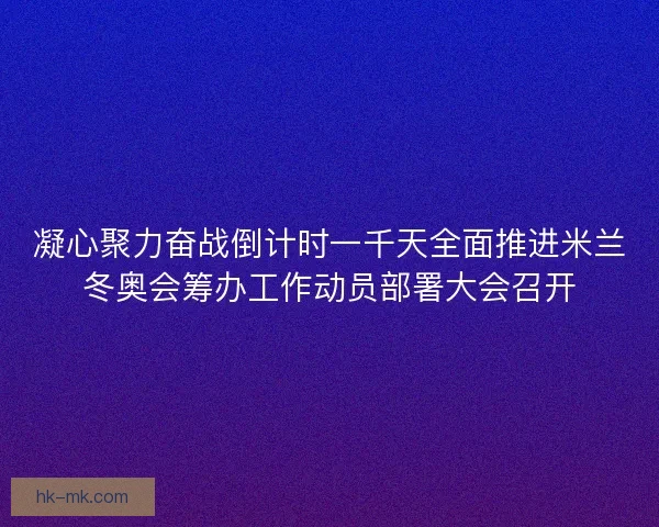 凝心聚力奋战倒计时一千天全面推进米兰冬奥会筹办工作动员部署大会召开 凝心聚力奋战倒计时一千天全面推进米兰冬奥会筹办工作动员部署大会召开