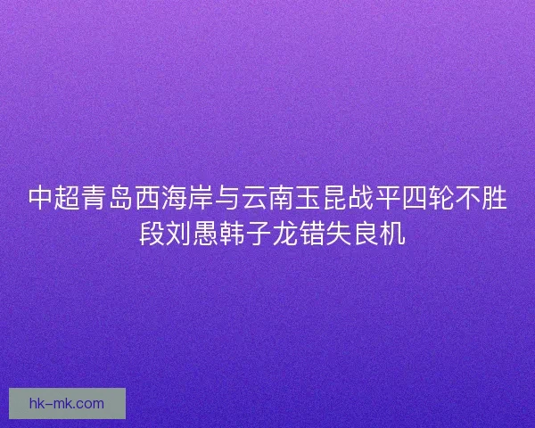 中超青岛西海岸与云南玉昆战平四轮不胜 段刘愚韩子龙错失良机