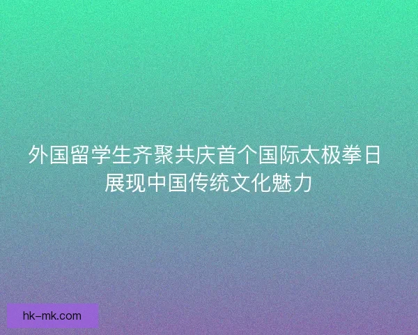 外国留学生齐聚共庆首个国际太极拳日 展现中国传统文化魅力