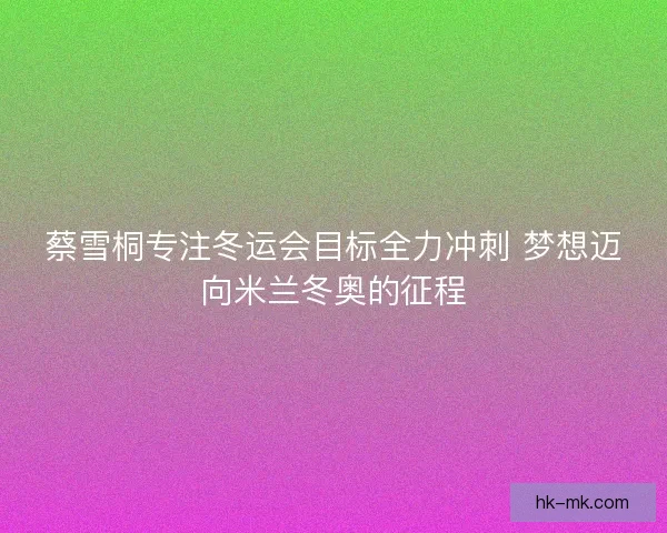 蔡雪桐专注冬运会目标全力冲刺 梦想迈向米兰冬奥的征程