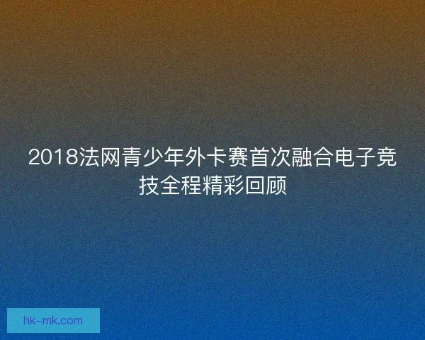 2018法网青少年外卡赛首次融合电子竞技全程精彩回顾 2018法网青少年外卡赛首次融合电子竞技全程精彩回顾