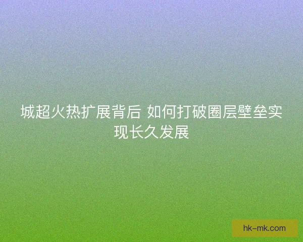 城超火热扩展背后 如何打破圈层壁垒实现长久发展