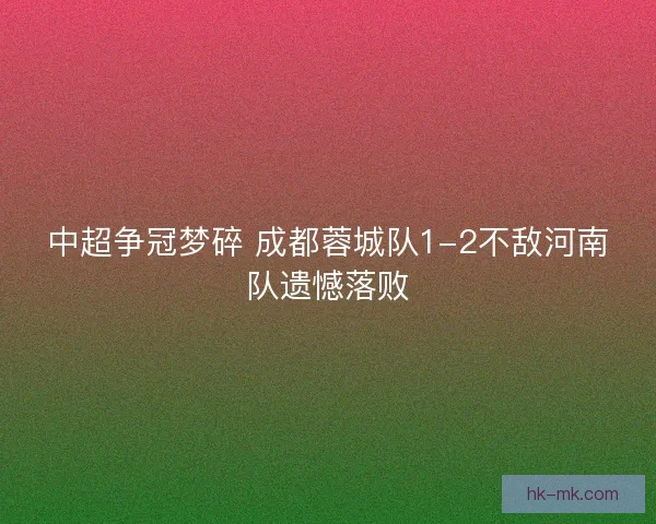 中超争冠梦碎 成都蓉城队1-2不敌河南队遗憾落败 中超争冠梦碎 成都蓉城队1-2不敌河南队遗憾落败