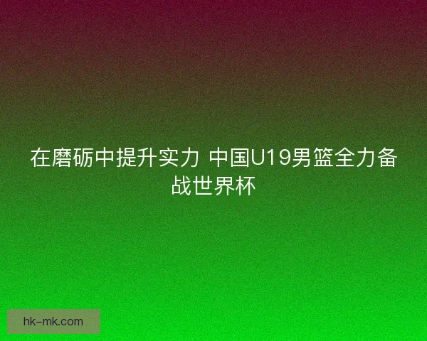 在磨砺中提升实力 中国U19男篮全力备战世界杯 在磨砺中提升实力 中国U19男篮全力备战世界杯