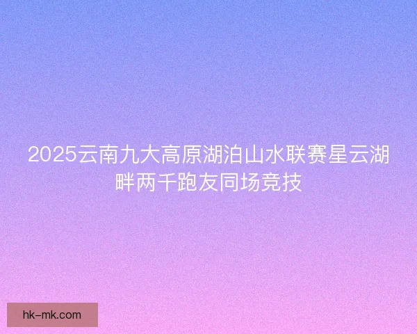 2025云南九大高原湖泊山水联赛星云湖畔两千跑友同场竞技