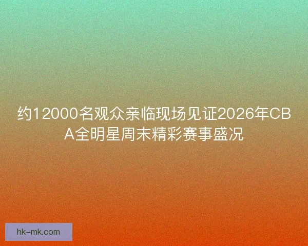 约12000名观众亲临现场见证2026年CBA全明星周末精彩赛事盛况